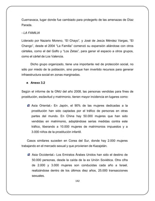 Cuernavaca, lugar donde fue cambiado para protegerlo de las amenazas de Díaz
Parada.

- LA FAMILIA

Liderado por Nazario Moreno, ―El Chayo‖, y José de Jesús Méndez Vargas, ―El
Chango‖, desde el 2004 ―La Familia‖ comenzó su expansión aliándose con otros
cárteles, como el del Golfo y ―Los Zetas‖, para ganar el espacio a otros grupos,
como el cártel de Los Valencia.

      Dicho grupo organizado, tiene una importante red de protección social, no
sólo por miedo de la población, sino porque han invertido recursos para generar
infraestructura social en zonas marginadas.

    Anexo 3.2

Según el informe de la ONU del año 2008, las personas vendidas para fines de
prostitución, esclavitud y matrimonio, tienen mayor incidencia en lugares como:

       Asía Oriental.- En Japón, el 90% de las mujeres dedicadas a la
       prostitución han sido captadas por el tráfico de personas en otras
       partes del mundo. En China hay 50.000 mujeres que han sido
       vendidas en matrimonio, adoptándose serias medidas contra este
       tráfico, liberando a 10.000 mujeres de matrimonios impuestos y a
       3.000 niños de la prostitución infantil.

    Casos similares suceden en Corea del Sur, donde hay 2.000 mujeres
trabajando en el mercado sexual y que provienen de Kazajstán.

       Asia Occidental.- Los Emiratos Árabes Unidos han sido el destino de
       50.000 personas, desde la caída de la ex Unión Soviética. Otra cifra
       de 2.000 y 3.000 mujeres son conducidas cada año a Israel,
       realizándose dentro de los últimos diez años, 25.000 transacciones
       sexuales.
                                          142
 