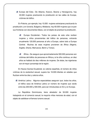 Europa del Este.- De Albania, Kosovo, Bosnia y Herzegovina, hay
       30.000 mujeres practicando la prostitución en las calles de Europa,
       víctimas de tráfico.

      En Polonia, por ejemplo, hay 15.000 mujeres extranjeras practicando la
prostitución y en Ucrania, Bulgaria y Moldavia, hay 60.000 mujeres que cruzan
sus fronteras con documentos falsos, con el objeto de practicar la prostitución.

             Europa Occidental.- Todos los países de esta orbe reciben
       mujeres y niños provenientes del tráfico de personas, entrando
       anualmente 120.000 personas al año a Europa, sobre todo a Europa
       Central. Muchas de esas mujeres provienen de África (Nigeria,
       Argelia, Ghana, Marruecos, Benin y Túnez).


             África.- Se asegura que aproximadamente 500.000 personas son
       víctimas del tráfico de personas en África y si la cifra continua, en diez
       años se hablará de diez millones de mujeres. De éstas, las nigerianas
       son el mayor porcentaje de la región.

      En Nueva Guinea Ecuatorial, ex colonia española, el número de niños
víctimas de la esclavitud sexual, supera los 18.000 infantes en edades que
fluctúan entre los diez y catorce años.

      América Latina.- Algunos especialistas aseguran que, todos los años,
      el tráfico saca de América Latina un número de mujeres que oscila
      entre las 200.000 y 500.000, para ser introducidas en EU y en Europa.

      La República Dominicana, tiene alrededor de 50.000 mujeres
trabajando en el comercio sexual, la mayoría niñas menores de edad, con el
objeto de satisfacer el famoso turismo sexual.




                                          143
 