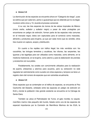  Anexo 3.4

La disminución de las especies se encuentra ahora en ―Categoría de riesgo‖, pues
se estima que por cada loro, perico o guacamaya que es obtenido por la vía ilegal,
murieron entre cinco y 10, durante el proceso comercial.
      A su vez, las tres especies de monos de las selvas tropicales de México
(mono araña, aullador y aullador negro) a pesar de estar protegidas por
encontrarse en peligro de extinción, forman parte de las especies más comunes
en el mercado negro; éstos son capturados para el comercio como mascotas,
alimento y productos para brujería, ya que por cada mono que es vendido, otros
tres mueren en captura, acopio y distribución.


      En cuanto a los reptiles con tráfico ilegal, los más vendidos son: los
cocodrilos, las tortugas terrestres y acuáticas, las víboras, las serpientes, las
iguanas y las lagartijas para ser utilizadas como mascotas, como alimento, en la
medicina tradicional, en la brujería, como adorno y para la elaboración de prendas
y accesorios con sus pieles.

      Paralelamente, los corales son comúnmente utilizados para la realización
de joyería, artesanías y adornos para acuarios, pero su extracción no está
regulada tan estrictamente como sucede con otras especies y tampoco se tiene un
registro claro del número de especies que son extraídas anualmente.

    Anexo 3.5

Otras especies que se contemplan en el tráfico de especies, se encuentra el Pez
Cachorrito del Desierto, enlistado entre las especies en peligro de extinción en
EUA y donde la población más grande existente se encuentra en la Ciénaga de
Santa Clara.

      También se ubica el Palmoteador de Yuma; el gato montés; la vaquita:
mamífero marino más pequeño del mundo, listada como una de las especies de
especial importancia por la Comisión de Mamíferos Marinos de los EUA; la
                                        145
 