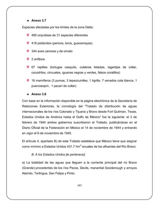  Anexo 3.7

Especies afectadas por los límites de la zona Delta:

      485 orquídeas de 31 especies diferentes

      418 psitácidos (pericos, loros, guacamayas)

      344 aves canoras y de ornato

      2 anfibios

      67 reptiles (tortugas casquito, culebras listadas, lagartijas de collar,
      cocodrilos, cincuates, iguanas negras y verdes, falsos coralillos)

      16 mamíferos (3 pumas, 3 tepezcuintles, 1 tigrillo, 7 venados cola blanca, 1
      puercoespín, 1 pecarí de collar)

    Anexo 3.8

Con base en la información disponible en la página electrónica de la Secretaría de
Relaciones Exteriores, la cronología del "Tratado de distribución de aguas
internacionales de los ríos Colorado y Tijuana y Bravo desde Fort Quitman, Texas,
Estados Unidos de América hasta el Golfo de México" fue la siguiente: el 3 de
febrero de 1944 ambos gobiernos suscribieron el Tratado, publicándose en el
Diario Oficial de la Federación en México el 14 de noviembre de 1944 y entrando
en vigor el 8 de noviembre de 1945.

El artículo 4, apartado B) de este Tratado establece que México tiene que asignar
como mínimo a Estados Unidos 431.7 hm3 anuales de los afluentes del Río Bravo:

      B. A los Estados Unidos [le pertenece]:

a) La totalidad de las aguas que lleguen a la corriente principal del río Bravo
(Grande) procedentes de los ríos Pecos, Devils, manantial Goodenough y arroyos
Alamito, Terlingua, San Felipe y Pinto;


                                          147
 