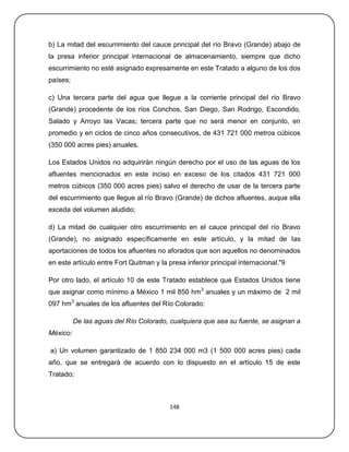 b) La mitad del escurrimiento del cauce principal del río Bravo (Grande) abajo de
la presa inferior principal internacional de almacenamiento, siempre que dicho
escurrimiento no esté asignado expresamente en este Tratado a alguno de los dos
países;

c) Una tercera parte del agua que llegue a la corriente principal del río Bravo
(Grande) procedente de los ríos Conchos, San Diego, San Rodrigo, Escondido,
Salado y Arroyo las Vacas; tercera parte que no será menor en conjunto, en
promedio y en ciclos de cinco años consecutivos, de 431 721 000 metros cúbicos
(350 000 acres pies) anuales.

Los Estados Unidos no adquirirán ningún derecho por el uso de las aguas de los
afluentes mencionados en este inciso en exceso de los citados 431 721 000
metros cúbicos (350 000 acres pies) salvo el derecho de usar de la tercera parte
del escurrimiento que llegue al río Bravo (Grande) de dichos afluentes, auque ella
exceda del volumen aludido;

d) La mitad de cualquier otro escurrimiento en el cauce principal del río Bravo
(Grande), no asignado específicamente en este artículo, y la mitad de las
aportaciones de todos los afluentes no aforados que son aquellos no denominados
en este artículo entre Fort Quitman y la presa inferior principal internacional."9

Por otro lado, el artículo 10 de este Tratado establece que Estados Unidos tiene
que asignar como mínimo a México 1 mil 850 hm3 anuales y un máximo de 2 mil
097 hm3 anuales de los afluentes del Río Colorado:

          De las aguas del Río Colorado, cualquiera que sea su fuente, se asignan a
México:

a) Un volumen garantizado de 1 850 234 000 m3 (1 500 000 acres pies) cada
año, que se entregará de acuerdo con lo dispuesto en el artículo 15 de este
Tratado;



                                          148
 