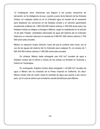 b) Cualesquier otros volúmenes que lleguen a los puntos mexicanos de
derivación; en la inteligencia de que, cuando a juicio de la Sección de los Estados
Unidos, en cualquier exista en el río Colorado agua en exceso de la necesaria
para abastecer los consumos en los Estados Unidos y el volumen garantizado
anualmente a México de 1 850 234 000 metros cúbicos (1 500 000 acres pies), los
Estados Unidos se obligan a entregar a México, según lo establecido en el artículo
15 de este Tratado, cantidades adicionales de agua del sistema del río Colorado
hasta por un volumen total que no exceda de 2 096 931 000 metros cúbicos (1 700
000 acres pies) anuales.

México no adquirirá ningún derecho, fuera del que le confiere este inciso, por el
uso de las aguas del sistema del río Colorado para cualquier fin, en exceso de 1
850 234 000 metros cúbicos (1 500 000 acres pies) anuales

      En síntesis, México debe entregarle casi 432 hm3 anuales de agua a
Estados Unidos del río Bravo a través de las presas La Amistad en Coahuila y
Falcón en Tamaulipas.

      En contraparte, Estados Unidos debe entregarle 1 mil 850 hm3 anuales de
agua a México del río Colorado de la Presa Imperial en California. Es decir:
México recibe más de cuatro veces la cantidad de agua que aporta a ese vecino
país, por lo cual se estima que el balance resulta beneficioso para México.




                                        149
 