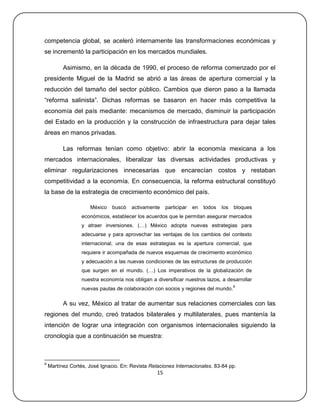 competencia global, se aceleró internamente las transformaciones económicas y
se incrementó la participación en los mercados mundiales.

          Asimismo, en la década de 1990, el proceso de reforma comenzado por el
presidente Miguel de la Madrid se abrió a las áreas de apertura comercial y la
reducción del tamaño del sector público. Cambios que dieron paso a la llamada
―reforma salinista‖. Dichas reformas se basaron en hacer más competitiva la
economía del país mediante: mecanismos de mercado, disminuir la participación
del Estado en la producción y la construcción de infraestructura para dejar tales
áreas en manos privadas.

          Las reformas tenían como objetivo: abrir la economía mexicana a los
mercados internacionales, liberalizar las diversas actividades productivas y
eliminar regularizaciones innecesarias que encarecían costos y restaban
competitividad a la economía. En consecuencia, la reforma estructural constituyó
la base de la estrategia de crecimiento económico del país.

                      México   buscó   activamente     participar   en   todos   los   bloques
                  económicos, establecer los acuerdos que le permitan asegurar mercados
                  y atraer inversiones. (…) México adopta nuevas estrategias para
                  adecuarse y para aprovechar las ventajas de los cambios del contexto
                  internacional, una de esas estrategias es la apertura comercial, que
                  requiere ir acompañada de nuevos esquemas de crecimiento económico
                  y adecuación a las nuevas condiciones de las estructuras de producción
                  que surgen en el mundo. (…) Los imperativos de la globalización de
                  nuestra economía nos obligan a diversificar nuestros lazos, a desarrollar
                                                                                       9
                  nuevas pautas de colaboración con socios y regiones del mundo.

          A su vez, México al tratar de aumentar sus relaciones comerciales con las
regiones del mundo, creó tratados bilaterales y multilaterales, pues mantenía la
intención de lograr una integración con organismos internacionales siguiendo la
cronología que a continuación se muestra:



9
    Martínez Cortés, José Ignacio. En: Revista Relaciones Internacionales. 83-84 pp.
                                                  15
 