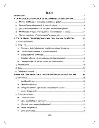 Índice
Introducción ..................................................................................................................... 2
1. LA INSERCIÓN GEOPOLÍTICA DE MÉXICO EN LA GLOBALIZACIÓN ..................... 3
   a)       Motivos de México en su ingreso al fenómeno global .................................................... 3
   b)       Características principales de la inserción global ........................................................... 6
   c)       ¿En qué momento México se incorpora a la inequidad global? ................................... 8
   d)       Modificación de leyes y repercusiones ocasionadas en el Estado............................. 14
   e)       Nuevas creaciones y "oportunidades" empresariales .................................................. 18
2. FORTALEZAS Y DEBILIDADES DE LA GLOBALIZACIÓN EN MÉXICO .................. 23
   a) Política y economía ............................................................................................................... 23
   b) E m p l e o ............................................................................................................................... 29
              El impacto de la globalización en el ámbito laboral: los inicios ............................... 30
              Condiciones actuales de la ocupación laboral ........................................................... 31
              El empleo formal en México.......................................................................................... 34
              El trabajo informal y la contradicción con la precariedad ......................................... 38
              Desvalorización del trabajo y crisis del salario mínimo ............................................ 42
   c) Infraestructura......................................................................................................................... 45
   d) Salud ........................................................................................................................................ 51
   e) Ciencia y tecnología .............................................................................................................. 57
3.- UNA VENTANA ABIERTA HACIA LA TRAMPA DE LA GLOBALIZACIÓN ............. 65
   a) Narcotráfico............................................................................................................................. 65
              Medidas alternas ............................................................................................................ 67
              Extensión del narco ........................................................................................................ 70
              Principales cárteles y grupos de narcotráfico en México ......................................... 71
              Modos de operación....................................................................................................... 72
   b) Tráfico de personas ............................................................................................................... 73
              Crimen con historia ........................................................................................................... 73
              ¿Qué es el tráfico de personas? .................................................................................. 75
              ¿Por qué es un negocio tan lucrativo?........................................................................ 77
              Modos de operación....................................................................................................... 79
              Cifras alarmantes............................................................................................................ 79

                                                                        150
 