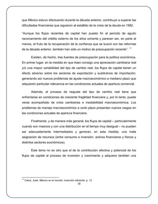 que México estuvo efectuando durante la década anterior, contribuyó a superar las
dificultades financieras que siguieron al estallido de la crisis de la deuda en 1982.

―Aunque los flujos recientes de capital han puesto fin al período de agudo
racionamiento del crédito externo de los años ochenta y parecen ser, en parte al
menos, el fruto de la recuperación de la confianza que se buscó con las reformas
de la década anterior, también han sido un motivo de preocupación reciente‖. 11

          Existen, de hecho, tres fuentes de preocupación para la política económica.
En primer lugar, en la medida en que traen consigo una apreciación cambiaria real
y/o una mayor variabilidad del tipo de cambio real, los flujos de capital tienen un
efecto adverso sobre los sectores de exportación y sustitutivos de importación,
generando así nuevos problemas de ajuste macroeconómico a mediano plazo que
adquieren particular relevancia en las condiciones actuales de apertura comercial.

          Además, el proceso de reajuste del tipo de cambio real tiene que
enfrentarse en condiciones de creciente fragilidad financiera y, por lo tanto, puede
verse acompañado de crisis cambiarias e inestabilidad macroeconómica. Los
problemas de manejo macroeconómico a corto plazo presentan nuevos rasgos en
las condiciones actuales de apertura financiera.

          Finalmente, y de manera más general, los flujos de capital – particularmente
cuando son masivos y con una distribución en el tiempo muy desigual – no pueden
ser adecuadamente intermediados y generan, en esta medida, una mala
asignación de recursos (entre consumo e inversión, activos financieros y físicos y
distintos sectores económicos).

          Este tema no es otro que el de la contribución efectiva y potencial de los
flujos de capital al proceso de inversión y crecimiento y adquiere también una




11
     Calva, José. México en el mundo: inserción eficiente. p. 12
                                                   18
 