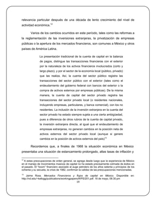relevancia particular después de una década de lento crecimiento del nivel de
actividad económica.12

       Varios de los cambios ocurridos en este período, tales como las reformas a
la reglamentación de las inversiones extranjeras, la privatización de empresas
públicas o la apertura de los mercados financieros, son comunes a México y otros
países de América Latina.

               La presentación tradicional de la cuenta de capital en la balanza
               de pagos, distingue las transacciones financieras con el exterior
               por la naturaleza de los activos financieros involucrados (corto y
               largo plazo), y por el sector de la economía local (público, privado)
               que las realiza. Así, la cuenta del sector público registra las
               transacciones del sector público con el exterior (tales como el
               endeudamiento del gobierno federal con bancos del exterior o la
               compra de activos externos por empresas públicas). De la misma
               manera, la cuenta de capital del sector privado registra las
               transacciones del sector privado local (o residentes nacionales,
               incluyendo empresas, particulares, y banca comercial), con los no
               residentes. La inclusión de la inversión extranjera en la cuenta del
               sector privado ha estado siempre sujeta a una cierta ambigüedad,
               pues a diferencia de otros rubros de la cuenta de capital privado,
               la inversión extranjera directa, al igual que el endeudamiento de
               empresas extranjeras, no generan cambios en la posición neta de
               activos externos del sector privado local (aunque si genere
               cambios en la posición de activos externos del país)13

       Recordemos que, a finales de 1968 la situación económica en México
presentaba una situación de estancamiento prolongado, altas tasas de inflación y

12
  A estas preocupaciones de orden general, se agrega desde luego que la experiencia de México
en el manejo de movimientos masivos de capital no ha estado precisamente colmada de éxitos en
el pasado. El ―boom‖ financiero asociado al auge petrolero de los años setenta y principios de los
ochenta y su secuela, la crisis de 1982, confirman la validez de las preocupaciones mencionadas.
13
    Jaime Ross. Mercados Financieros y flujos de capital en México. Disponible en:
http://nd.edu/~kellogg/publications/workingpapers/WPS/201.pdf. 18 de mayo, 08:30 pm
                                               19
 