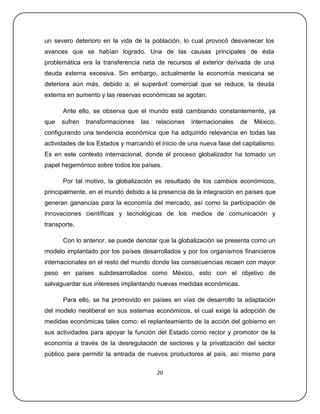 un severo deterioro en la vida de la población, lo cual provocó desvanecer los
avances que se habían logrado. Una de las causas principales de ésta
problemática era la transferencia neta de recursos al exterior derivada de una
deuda externa excesiva. Sin embargo, actualmente la economía mexicana se
deteriora aún más, debido a: el superávit comercial que se reduce, la deuda
externa en aumento y las reservas económicas se agotan.

      Ante ello, se observa que el mundo está cambiando constantemente, ya
que   sufren   transformaciones   las   relaciones   internacionales   de   México,
configurando una tendencia económica que ha adquirido relevancia en todas las
actividades de los Estados y marcando el inicio de una nueva fase del capitalismo.
Es en este contexto internacional, donde el proceso globalizador ha tomado un
papel hegemónico sobre todos los países.

      Por tal motivo, la globalización es resultado de los cambios económicos,
principalmente, en el mundo debido a la presencia de la integración en países que
generan ganancias para la economía del mercado, así como la participación de
innovaciones científicas y tecnológicas de los medios de comunicación y
transporte.

      Con lo anterior, se puede denotar que la globalización se presenta como un
modelo implantado por los países desarrollados y por los organismos financieros
internacionales en el resto del mundo donde las consecuencias recaen con mayor
peso en países subdesarrollados como México, esto con el objetivo de
salvaguardar sus intereses implantando nuevas medidas económicas.

      Para ello, se ha promovido en países en vías de desarrollo la adaptación
del modelo neoliberal en sus sistemas económicos, el cual exige la adopción de
medidas económicas tales como: el replanteamiento de la acción del gobierno en
sus actividades para apoyar la función del Estado como rector y promotor de la
economía a través de la desregulación de sectores y la privatización del sector
público para permitir la entrada de nuevos productores al país, así mismo para

                                        20
 