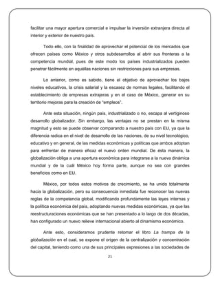 facilitar una mayor apertura comercial e impulsar la inversión extranjera directa al
interior y exterior de nuestro país.

       Todo ello, con la finalidad de aprovechar el potencial de los mercados que
ofrecen países como México y otros subdesarrollos al abrir sus fronteras a la
competencia mundial, pues de este modo los países industrializados pueden
penetrar fácilmente en aquéllas naciones sin restricciones para sus empresas.

       Lo anterior, como es sabido, tiene el objetivo de aprovechar los bajos
niveles educativos, la crisis salarial y la escasez de normas legales, facilitando el
establecimiento de empresas extrajeras y en el caso de México, generar en su
territorio mejoras para la creación de ―empleos‖.

       Ante esta situación, ningún país, industrializado o no, escapa al vertiginoso
desarrollo globalizador. Sin embargo, las ventajas no se prestan en la misma
magnitud y esto se puede observar comparando a nuestro país con EU, ya que la
diferencia radica en el nivel de desarrollo de las naciones, de su nivel tecnológico,
educativo y en general, de las medidas económicas y políticas que ambos adoptan
para enfrentar de manera eficaz el nuevo orden mundial. De ésta manera, la
globalización obliga a una apertura económica para integrarse a la nueva dinámica
mundial y de la cuál México hoy forma parte, aunque no sea con grandes
beneficios como en EU.

       México, por todos estos motivos de crecimiento, se ha unido totalmente
hacia la globalización, pero su consecuencia inmediata fue reconocer las nuevas
reglas de la competencia global, modificando profundamente las leyes internas y
la política económica del país, adoptando nuevas medidas económicas, ya que las
reestructuraciones económicas que se han presentado a lo largo de dos décadas,
han configurado un nuevo relieve internacional abierto al dinamismo económico.

       Ante esto, consideramos prudente retomar el libro La trampa de la
globalización en el cual, se expone el origen de la centralización y concentración
del capital, teniendo como una de sus principales expresiones a las sociedades de

                                         21
 