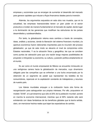 empresas y accionistas que se encargan de aumentar el desarrollo del mercado
para generar capitales que inducen a flujos financieros ideales para la inversión.

      Además, los argumentos expuestos en esta obra nos muestra, que en la
actualidad, las empresas trasnacionales tienen un gran poder en el sector
productivo e inciden de manera fundamental en el mercado de capital, dando lugar
a la dominación de las ganancias que modifican las estructuras de los países
desarrollados y subdesarrollados.

      Por tanto, la globalización retoma esos cambios a través de conceptos,
ideas, análisis y acciones, donde la liberación del sistema financiero mundial y la
apertura económica fueron detonantes importantes para la incursión del proceso
globalizador, ya que de este modo se elevaría el nivel de compromiso entre
Estados nacionales. Y es la ubicación física y geográfica, las que se conciben
como puntos de valoración para que una nación tenga mejores posibilidades de
proyectar e introyectar su economía, su cultura, y posición política ampliamente en
el mundo.

      Es así como el mundo empresarial de México se encuentra inmiscuido en
una vertiginosa carrera hacia la globalización de mercados, cuyo dinamismo
obligado para las compañías que se enfrentan a una lucha encarnizada por la
obtención de un segmento de pastel que representan los bolsillos de los
consumidores, repercute en la explotación constante de trabajadores y recursos
de nuestro país.

      Los líderes mundiales empujan a la civilización hacia otra forma de
reorganización para salvaguardar sus propios intereses. Por ello, propusieron el
modelo ―20:80‖, el cual dictamina que sólo el 20% de la población mundial pondrá
en marcha la economía internacional, mientras que el 80% restante sólo será
entretenido con ideas fantásticas de los beneficios globales que la teoría señala,
claro, sin mencionar hechos reales que bajen las expectativas de cambio.



                                         22
 