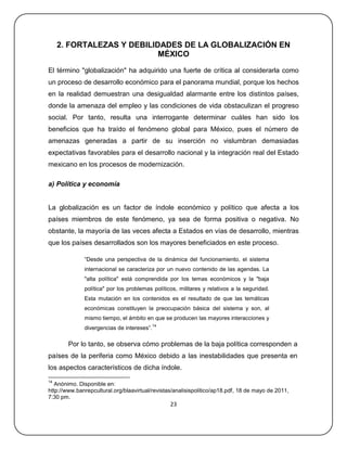 2. FORTALEZAS Y DEBILIDADES DE LA GLOBALIZACIÓN EN
                            MÉXICO

El término "globalización" ha adquirido una fuerte de crítica al considerarla como
un proceso de desarrollo económico para el panorama mundial, porque los hechos
en la realidad demuestran una desigualdad alarmante entre los distintos países,
donde la amenaza del empleo y las condiciones de vida obstaculizan el progreso
social. Por tanto, resulta una interrogante determinar cuáles han sido los
beneficios que ha traído el fenómeno global para México, pues el número de
amenazas generadas a partir de su inserción no vislumbran demasiadas
expectativas favorables para el desarrollo nacional y la integración real del Estado
mexicano en los procesos de modernización.

a) Política y economía


La globalización es un factor de índole económico y político que afecta a los
países miembros de este fenómeno, ya sea de forma positiva o negativa. No
obstante, la mayoría de las veces afecta a Estados en vías de desarrollo, mientras
que los países desarrollados son los mayores beneficiados en este proceso.

              ―Desde una perspectiva de la dinámica del funcionamiento, el sistema
              internacional se caracteriza por un nuevo contenido de las agendas. La
              "alta política" está comprendida por los temas económicos y la "baja
              política" por los problemas políticos, militares y relativos a la seguridad.
              Esta mutación en los contenidos es el resultado de que las temáticas
              económicas constituyen la preocupación básica del sistema y son, al
              mismo tiempo, el ámbito en que se producen las mayores interacciones y
                                            14
              divergencias de intereses‖.

        Por lo tanto, se observa cómo problemas de la baja política corresponden a
países de la periferia como México debido a las inestabilidades que presenta en
los aspectos característicos de dicha índole.
14
   Anónimo. Disponible en:
http://www.banrepcultural.org/blaavirtual/revistas/analisispolitico/ap18.pdf, 18 de mayo de 2011,
7:30 pm.
                                                 23
 