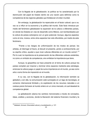 Con la llegada de la globalización, la política se ha caracterizado por la
disminución del papel de Estado dentro de una nación para definirse como la
competencia de las regiones globales que fortalezcan el orden mundial.

          Sin embargo, la globalización ha repercutido en el factor cultural, que a su
vez va a influir en la economía y la política del mundo. Este facto introduce por
medio del fenómeno globalizador la expansión de la cultura a diferentes países,
en donde los Estados en vías de desarrollo como México, son bombardeados por
la cultura de países extranjeros con un gran potencial. Aunque, algunos aspectos
como el cine, música, entre otros aspectos han sido difundidos, por medio de este
fenómeno.

           ―Frente a los riesgos de uniformización de los modos de pensar, los
artistas, al interrogar el futuro, al discutir el presente, yendo a contracorriente, por
su espíritu crítico, ayudan a que vivan culturas diferentes en un mundo común‖. 15
Por lo cual, la importancia es la preservación de las diferentes culturas existentes,
no como un símbolo de competencia, sino enfatizar la importancia que tiene.

          Aunque, la geopolítica se hace presente en el tema de cultura porque los
países compiten por imponer y dominar otros espacios mediante esta estrategia,
entonces la cultura juega un papel de suma importancia en el mundo, ya sea como
arte o como forma de imposición en el mundo.

          A su vez, con la llegada de la globalización, la información también se
globalizó y con ella, la comunicación está sumergida en un lago de tecnología, el
comercio internacional ilimitado y la explotación de los recursos naturales a un
costoso precio formaran al mundo entero en un único mercado, el cual desatará la
competencia global.

          La globalización abarca los cambios mencionados a través de conceptos,
ideas, análisis y acciones, donde la liberación del sistema financiero mundial y la



15
     Mattelart, Armand. Diversidad cultural y mundialización, p. 137.
                                                   24
 
