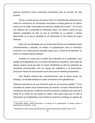 apertura económica fueron detonantes importantes para la incursión de este
proceso.

          ―Como un arado de que circunda la Tierra, la multimillonaria demanda de la
marea de mercancías de mercancías anunciadas a escala global se ha abierto
camino por las calles comerciales de todas las ciudades del mundo‖. 16 Si se hace
una reflexión de la publicidad en diferentes áreas, nos damos cuenta de que
estamos acaparados de ella, ya que es mostrada en un espacio y tiempo
determinado en el que la sociedad se ve relacionado en los centros de mayor
afluencia.

          Estas son las estrategias que se buscan para formar en la sociedad nuevos
comportamientos y actitudes, sin olvidar a la globalización como un fenómeno
económico con consecuencias culturales puesto que, a través de la televisión, se
ponen en contacto culturas distintas.

          Teniendo en cuenta que el sostén de la televisión es la publicidad, y que
aquélla se ha globalizado en un contexto internacional competitivo, este medio de
difusión masiva circula por todo el mundo difundiendo no sólo los productos de
compañías promocionales, sino los valores del capitalismo y el consumismo,
porque los medios de comunicación son la línea para el marketing empresarial.

          John Naisbitt propone diez macrotendencias para la época actual, sin
embargo, una de ellas destaca en cuanto al fenómeno de la globalización:

―Debemos apercibirnos de que formamos parte de una economía global‖.17 En la
actualidad se pueden hacer transacciones por internet, se hacen intercambios de
moneda por los bancos o podemos consumir productos extranjeros por esta red a
través de la cuenta de una tarjeta de crédito. Esto quiere decir que no sólo la
información se ha globalizado, sino también la economía contribuye un aspecto de

16
  Hanz-Peter Martin; Harald Schulmann. La trampa de la globalización. El ataque contra la
democracia y el bienestar, p. 28
17
     Naisbitt John. Diez nuevas orientaciones que están transformando nuestras vidas. p. 20.
                                                  25
 