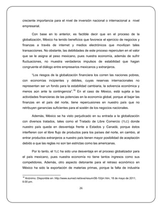 creciente importancia para el nivel de inversión nacional o internacional a nivel
empresarial.

       Con base en lo anterior, es factible decir que en el proceso de la
globalización, México ha tenido beneficios que favorece el ejercicio de negocios y
finanzas a través de internet y medios electrónicos que movilizan tales
transacciones. No obstante, las debilidades de este proceso repercuten en el valor
que se le asigna al peso mexicano, pues nuestra economía, además de sufrir
fluctuaciones, no muestra verdaderos impulsos de estabilidad que hagan
congruente el diálogo entre empresarios mexicanos y extranjeros.

       ―Los riesgos de la globalización financiera los corren las naciones pobres,
con economías incipientes y débiles, cuyas reservas internacionales no
representan ser un fondo para la estabilidad cambiaria, la solvencia económica y
menos aún ante la contingencia‖.18 En el caso de México, está sujeta a las
actividades financieras de las potencias en la economía global, porque al bajar las
finanzas en el país del norte, tiene repercusiones en nuestro país que no
retribuyen ganancias suficientes para el sostén de los negocios nacionales.

       Además, México se ha visto perjudicado en su entrada a la globalización
con diversos tratados, tales como el Tratado de Libre Comercio ( TLC) donde
nuestro país queda en desventaja frente a Estados y Canadá, porque éstos
interfieren con el libre flujo de productos para los países del norte, en cambio, al
entrar productos extranjeros a nuestro país tienen mayor posibilidad de aceptación
debido a que las reglas no son tan estrictas como las americanas.

       Por lo tanto, el TLC ha sido una desventaja en el proceso globalizador para
el país mexicano, pues nuestra economía no tiene tantos ingresos como sus
competidores. Además, otro aspecto detonante para el retraso económico en
México ha sido la exportación de materias primas, porque la falta de industria

18
  Anónimo. Disponible en: http://www.eumed.net/eve/resum/06-10/jirr.htm, 18 de mayo de 2011,
6:00 pm.

                                              26
 