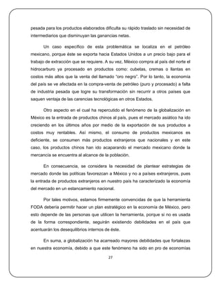 pesada para los productos elaborados dificulta su rápido traslado sin necesidad de
intermediarios que disminuyan las ganancias netas.

      Un caso específico de esta problemática se localiza en el petróleo
mexicano, porque éste se exporta hacia Estados Unidos a un precio bajo para el
trabajo de extracción que se requiere. A su vez, México compra al país del norte el
hidrocarburo ya procesado en productos como: cubetas, cremas o llantas en
costos más altos que la venta del llamado ―oro negro‖. Por lo tanto, la economía
del país se ve afectada en la compra-venta de petróleo (puro y procesado) a falta
de industria pesada que logre su transformación sin recurrir a otros países que
saquen ventaja de las carencias tecnológicas en otros Estados.

      Otro aspecto en el cual ha repercutido el fenómeno de la globalización en
México es la entrada de productos chinos al país, pues el mercado asiático ha ido
creciendo en los últimos años por medio de la exportación de sus productos a
costos muy rentables. Así mismo, el consumo de productos mexicanos es
deficiente, se consumen más productos extranjeros que nacionales y en este
caso, los productos chinos han ido acaparando el mercado mexicano donde la
mercancía se encuentra al alcance de la población.

      En consecuencia, se considera la necesidad de plantear estrategias de
mercado donde las políticas favorezcan a México y no a países extranjeros, pues
la entrada de productos extranjeros en nuestro país ha caracterizado la economía
del mercado en un estancamiento nacional.

      Por tales motivos, estamos firmemente convencidas de que la herramienta
FODA debería permitir hacer un plan estratégico en la economía de México, pero
esto depende de las personas que utilicen la herramienta, porque si no es usada
de la forma correspondiente, seguirán existiendo debilidades en el país que
acentuarán los desequilibrios internos de éste.

      En suma, a globalización ha acarreado mayores debilidades que fortalezas
en nuestra economía, debido a que este fenómeno ha sido en pro de economías

                                        27
 