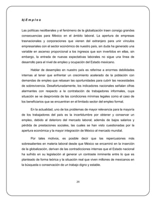 b) E m p l e o


Las políticas neoliberales y el fenómeno de la globalización traen consigo grandes
consecuencias para México en el ámbito laboral. La apertura de empresas
trasnacionales y corporaciones que vienen del extranjero para unir vínculos
empresariales con el sector económico de nuestro país, sin duda ha generado una
variable en ascenso proporcional a los ingresos que son invertidos en ellas, sin
embargo, la entrada de nuevas expectativas laborales no sigue una línea de
desarrollo para el nivel de empleo y ocupación del Estado mexicano.

      Hablar de desempleo en nuestro país es referirse a enormes debilidades
internas al tener que enfrentar un crecimiento acelerado de la población con
demandas de empleo que rebasan las oportunidades para cubrir las necesidades
de sobrevivencia. Desafortunadamente, los indicadores nacionales señalan cifras
alarmantes con respecto a la contratación de trabajadores informales, cuya
situación se ve desprovista de las condiciones mínimas legales como el caso de
los beneficiarios que se encuentran en el limitado sector del empleo formal.

      En la actualidad, uno de los problemas de mayor relevancia para la mayoría
de los trabajadores del país es la incertidumbre por obtener y conservar un
empleo, debido al deterioro del mercado laboral; además de bajos salarios y
pérdida de prestaciones sociales, las cuales se han visto cuestionadas por la
apertura económica y la mayor integración de México al mercado mundial.

      Por tales motivos,      es posible decir que       las   repercusiones más
sobresalientes en materia laboral desde que México se encaminó en la inserción
de la globalización, derivan de las contradicciones internas que el Estado nacional
ha sufrido en su legislación al generar un contraste inminente entre lo que es
planteado de forma teórica y la situación real que viven millones de mexicanos en
la búsqueda o conservación de un trabajo digno y estable.




                                        29
 