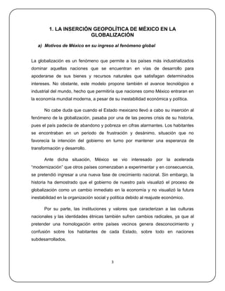 1. LA INSERCIÓN GEOPOLÍTICA DE MÉXICO EN LA
                        GLOBALIZACIÓN

   a) Motivos de México en su ingreso al fenómeno global


La globalización es un fenómeno que permite a los países más industrializados
dominar aquellas naciones que se encuentran en vías de desarrollo para
apoderarse de sus bienes y recursos naturales que satisfagan determinados
intereses. No obstante, este modelo propone también el avance tecnológico e
industrial del mundo, hecho que permitiría que naciones como México entraran en
la economía mundial moderna, a pesar de su inestabilidad económica y política.

      No cabe duda que cuando el Estado mexicano llevó a cabo su inserción al
fenómeno de la globalización, pasaba por una de las peores crisis de su historia,
pues el país padecía de abandono y pobreza en cifras alarmantes. Los habitantes
se encontraban en un periodo de frustración y desánimo, situación que no
favorecía la intención del gobierno en turno por mantener una esperanza de
transformación y desarrollo.

      Ante dicha situación, México se vio interesado por la acelerada
―modernización‖ que otros países comenzaban a experimentar y en consecuencia,
se pretendió ingresar a una nueva fase de crecimiento nacional. Sin embargo, la
historia ha demostrado que el gobierno de nuestro país visualizó el proceso de
globalización como un cambio inmediato en la economía y no visualizó la futura
inestabilidad en la organización social y política debido al reajuste económico.

      Por su parte, las instituciones y valores que caracterizan a las culturas
nacionales y las identidades étnicas también sufren cambios radicales, ya que al
pretender una homologación entre países vecinos genera desconocimiento y
confusión sobre los habitantes de cada Estado, sobre todo en naciones
subdesarrollados.




                                          3
 