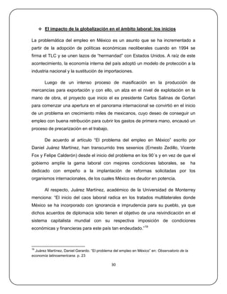  El impacto de la globalización en el ámbito laboral: los inicios

La problemática del empleo en México es un asunto que se ha incrementado a
partir de la adopción de políticas económicas neoliberales cuando en 1994 se
firma el TLC y se unen lazos de ―hermandad‖ con Estados Unidos. A raíz de este
acontecimiento, la economía interna del país adoptó un modelo de protección a la
industria nacional y la sustitución de importaciones.

        Luego de un intenso proceso de masificación en la producción de
mercancías para exportación y con ello, un alza en el nivel de explotación en la
mano de obra, el proyecto que inicio el ex presidente Carlos Salinas de Gortari
para comenzar una apertura en el panorama internacional se convirtió en el inicio
de un problema en crecimiento miles de mexicanos, cuyo deseo de conseguir un
empleo con buena retribución para cubrir los gastos de primera mano, encausó un
proceso de precarización en el trabajo.

        De acuerdo al artículo ―El problema del empleo en México‖ escrito por
Daniel Juárez Martínez, han transcurrido tres sexenios (Ernesto Zedillo, Vicente
Fox y Felipe Calderón) desde el inicio del problema en los 90´s y en vez de que el
gobierno amplíe la gama laboral con mejores condiciones laborales, se                          ha
dedicado con empeño a la implantación de reformas solicitadas por los
organismos internacionales, de los cuales México es deudor en potencia.

        Al respecto, Juárez Martínez, académico de la Universidad de Monterrey
menciona: ―El inicio del caos laboral radica en los tratados multilaterales donde
México se ha incorporado con ignorancia e imprudencia para su pueblo, ya que
dichos acuerdos de diplomacia sólo tienen el objetivo de una reivindicación en el
sistema capitalista mundial con su respectiva imposición de condiciones
económicas y financieras para este país tan endeudado.‖19



19
  Juárez Martínez, Daniel Gerardo. ―El problema del empleo en México‖ en: Observatorio de la
economía latinoamericana. p. 23

                                              30
 