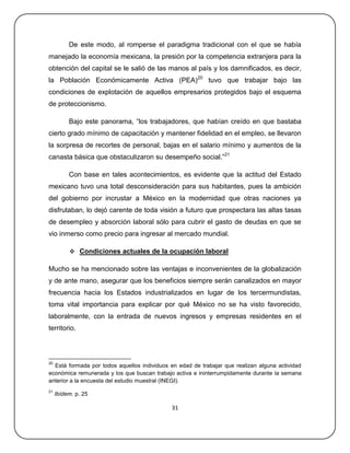 De este modo, al romperse el paradigma tradicional con el que se había
manejado la economía mexicana, la presión por la competencia extranjera para la
obtención del capital se le salió de las manos al país y los damnificados, es decir,
la Población Económicamente Activa (PEA)20 tuvo que trabajar bajo las
condiciones de explotación de aquellos empresarios protegidos bajo el esquema
de proteccionismo.

          Bajo este panorama, ―los trabajadores, que habían creído en que bastaba
cierto grado mínimo de capacitación y mantener fidelidad en el empleo, se llevaron
la sorpresa de recortes de personal, bajas en el salario mínimo y aumentos de la
canasta básica que obstaculizaron su desempeño social.‖21

          Con base en tales acontecimientos, es evidente que la actitud del Estado
mexicano tuvo una total desconsideración para sus habitantes, pues la ambición
del gobierno por incrustar a México en la modernidad que otras naciones ya
disfrutaban, lo dejó carente de toda visión a futuro que prospectara las altas tasas
de desempleo y absorción laboral sólo para cubrir el gasto de deudas en que se
vio inmerso como precio para ingresar al mercado mundial.

           Condiciones actuales de la ocupación laboral

Mucho se ha mencionado sobre las ventajas e inconvenientes de la globalización
y de ante mano, asegurar que los beneficios siempre serán canalizados en mayor
frecuencia hacia los Estados industrializados en lugar de los tercermundistas,
toma vital importancia para explicar por qué México no se ha visto favorecido,
laboralmente, con la entrada de nuevos ingresos y empresas residentes en el
territorio.



20
  Está formada por todos aquellos individuos en edad de trabajar que realizan alguna actividad
económica remunerada y los que buscan trabajo activa e ininterrumpidamente durante la semana
anterior a la encuesta del estudio muestral (INEGI).
21
     Ibídem. p. 25

                                             31
 