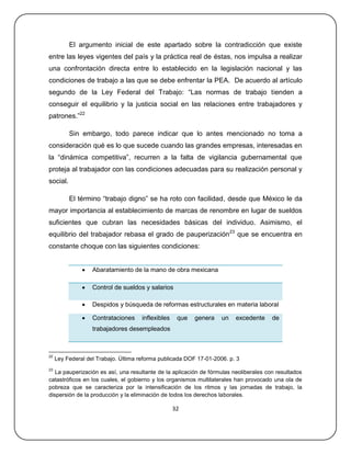 El argumento inicial de este apartado sobre la contradicción que existe
entre las leyes vigentes del país y la práctica real de éstas, nos impulsa a realizar
una confrontación directa entre lo establecido en la legislación nacional y las
condiciones de trabajo a las que se debe enfrentar la PEA. De acuerdo al artículo
segundo de la Ley Federal del Trabajo: ―Las normas de trabajo tienden a
conseguir el equilibrio y la justicia social en las relaciones entre trabajadores y
patrones.‖22

          Sin embargo, todo parece indicar que lo antes mencionado no toma a
consideración qué es lo que sucede cuando las grandes empresas, interesadas en
la ―dinámica competitiva‖, recurren a la falta de vigilancia gubernamental que
proteja al trabajador con las condiciones adecuadas para su realización personal y
social.

          El término ―trabajo digno‖ se ha roto con facilidad, desde que México le da
mayor importancia al establecimiento de marcas de renombre en lugar de sueldos
suficientes que cubran las necesidades básicas del individuo. Asimismo, el
equilibrio del trabajador rebasa el grado de pauperización23 que se encuentra en
constante choque con las siguientes condiciones:


                  Abaratamiento de la mano de obra mexicana

                  Control de sueldos y salarios

                  Despidos y búsqueda de reformas estructurales en materia laboral

                  Contrataciones     inflexibles    que   genera   un   excedente     de
                   trabajadores desempleados



22
     Ley Federal del Trabajo. Última reforma publicada DOF 17-01-2006. p. 3
23
   La pauperización es así, una resultante de la aplicación de fórmulas neoliberales con resultados
catastróficos en los cuales, el gobierno y los organismos multilaterales han provocado una ola de
pobreza que se caracteriza por la intensificación de los ritmos y las jornadas de trabajo, la
dispersión de la producción y la eliminación de todos los derechos laborales.

                                                    32
 