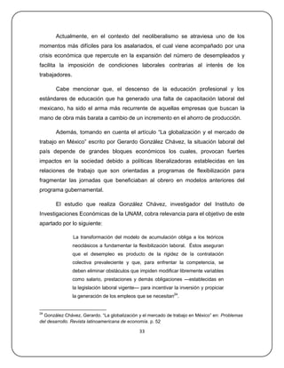 Actualmente, en el contexto del neoliberalismo se atraviesa uno de los
momentos más difíciles para los asalariados, el cual viene acompañado por una
crisis económica que repercute en la expansión del número de desempleados y
facilita la imposición de condiciones laborales contrarias al interés de los
trabajadores.

       Cabe mencionar que, el descenso de la educación profesional y los
estándares de educación que ha generado una falta de capacitación laboral del
mexicano, ha sido el arma más recurrente de aquellas empresas que buscan la
mano de obra más barata a cambio de un incremento en el ahorro de producción.

       Además, tomando en cuenta el artículo ―La globalización y el mercado de
trabajo en México‖ escrito por Gerardo González Chávez, la situación laboral del
país depende de grandes bloques económicos los cuales, provocan fuertes
impactos en la sociedad debido a políticas liberalizadoras establecidas en las
relaciones de trabajo que son orientadas a programas de flexibilización para
fragmentar las jornadas que beneficiaban al obrero en modelos anteriores del
programa gubernamental.

       El estudio que realiza González Chávez, investigador del Instituto de
Investigaciones Económicas de la UNAM, cobra relevancia para el objetivo de este
apartado por lo siguiente:

                La transformación del modelo de acumulación obliga a los teóricos
                neoclásicos a fundamentar la flexibilización laboral. Éstos aseguran
                que el desempleo es producto de la rigidez de la contratación
                colectiva prevaleciente y que, para enfrentar la competencia, se
                deben eliminar obstáculos que impiden modificar libremente variables
                como salario, prestaciones y demás obligaciones —establecidas en
                la legislación laboral vigente— para incentivar la inversión y propiciar
                la generación de los empleos que se necesitan24.


24
  González Chávez, Gerardo. ―La globalización y el mercado de trabajo en México‖ en: Problemas
del desarrollo. Revista latinoamericana de economía. p. 52

                                               33
 