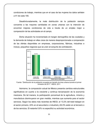 condiciones de trabajo, mientras que en el caso de las mujeres los datos señalan
a 41 de cada 100.

      Desafortunadamente, la mala distribución de la población siempre
concentra a las mayores cantidades en zonas urbanas con la intención de
encontrar mejores condiciones de vida a través de un empleo mejor a
comparación de las actividades en el campo.

      Dicha situación ha incrementado el margen demográfico de las ciudades y
la demanda de trabajo en ellas crece de manera desproporcionada a comparación
de las ofertas disponibles en empresas, corporaciones, fábricas, industrias e
incluso, pequeños negocios que se unen al conjunto de contratación.




   Fuente: ―Distribución de la población ocupada por tamaño de área urbana durante el primer
                                 trimestre de 2011‖. INEGI. 2011

      Asimismo, la composición actual de México presenta cambios estructurales
significativos en cuanto a la creciente y continua terciarización de la economía
mexicana. De tal manera, la participación porcentual de la agricultura, minería y
manufactura disminuyeron en gran medida, mientras que aumenta para el sector
servicios. Según los datos más recientes de INEGI, el 13.2% del total trabajan en
el sector primario, 24% en el secundario o industrial y 62.2% están en el terciario o
de los servicios. El restante 0.6% no especificó su actividad económica.


                                              35
 