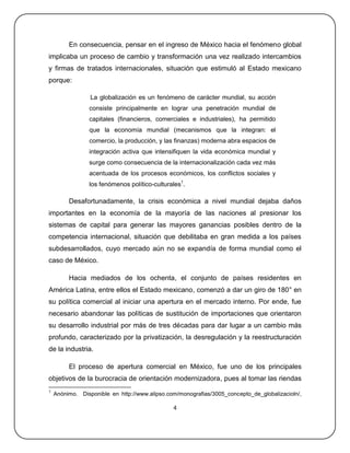 En consecuencia, pensar en el ingreso de México hacia el fenómeno global
implicaba un proceso de cambio y transformación una vez realizado intercambios
y firmas de tratados internacionales, situación que estimuló al Estado mexicano
porque:

                 La globalización es un fenómeno de carácter mundial, su acción
                consiste principalmente en lograr una penetración mundial de
                capitales (financieros, comerciales e industriales), ha permitido
                que la economía mundial (mecanismos que la integran: el
                comercio, la producción, y las finanzas) moderna abra espacios de
                integración activa que intensifiquen la vida económica mundial y
                surge como consecuencia de la internacionalización cada vez más
                acentuada de los procesos económicos, los conflictos sociales y
                los fenómenos político-culturales1.

         Desafortunadamente, la crisis económica a nivel mundial dejaba daños
importantes en la economía de la mayoría de las naciones al presionar los
sistemas de capital para generar las mayores ganancias posibles dentro de la
competencia internacional, situación que debilitaba en gran medida a los países
subdesarrollados, cuyo mercado aún no se expandía de forma mundial como el
caso de México.

         Hacia mediados de los ochenta, el conjunto de países residentes en
América Latina, entre ellos el Estado mexicano, comenzó a dar un giro de 180° en
su política comercial al iniciar una apertura en el mercado interno. Por ende, fue
necesario abandonar las políticas de sustitución de importaciones que orientaron
su desarrollo industrial por más de tres décadas para dar lugar a un cambio más
profundo, caracterizado por la privatización, la desregulación y la reestructuración
de la industria.

         El proceso de apertura comercial en México, fue uno de los principales
objetivos de la burocracia de orientación modernizadora, pues al tomar las riendas
1
    Anónimo. Disponible en http://www.alipso.com/monografias/3005_concepto_de_globalizacioln/,

                                               4
 
