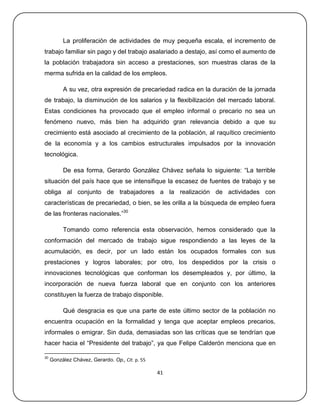 La proliferación de actividades de muy pequeña escala, el incremento de
trabajo familiar sin pago y del trabajo asalariado a destajo, así como el aumento de
la población trabajadora sin acceso a prestaciones, son muestras claras de la
merma sufrida en la calidad de los empleos.

          A su vez, otra expresión de precariedad radica en la duración de la jornada
de trabajo, la disminución de los salarios y la flexibilización del mercado laboral.
Estas condiciones ha provocado que el empleo informal o precario no sea un
fenómeno nuevo, más bien ha adquirido gran relevancia debido a que su
crecimiento está asociado al crecimiento de la población, al raquítico crecimiento
de la economía y a los cambios estructurales impulsados por la innovación
tecnológica.

          De esa forma, Gerardo González Chávez señala lo siguiente: ―La terrible
situación del país hace que se intensifique la escasez de fuentes de trabajo y se
obliga al conjunto de trabajadores a la realización de actividades con
características de precariedad, o bien, se les orilla a la búsqueda de empleo fuera
de las fronteras nacionales.‖30

          Tomando como referencia esta observación, hemos considerado que la
conformación del mercado de trabajo sigue respondiendo a las leyes de la
acumulación, es decir, por un lado están los ocupados formales con sus
prestaciones y logros laborales; por otro, los despedidos por la crisis o
innovaciones tecnológicas que conforman los desempleados y, por último, la
incorporación de nueva fuerza laboral que en conjunto con los anteriores
constituyen la fuerza de trabajo disponible.

          Qué desgracia es que una parte de este último sector de la población no
encuentra ocupación en la formalidad y tenga que aceptar empleos precarios,
informales o emigrar. Sin duda, demasiadas son las críticas que se tendrían que
hacer hacia el ―Presidente del trabajo‖, ya que Felipe Calderón menciona que en

30
     González Chávez, Gerardo. Op., Cit. p. 55

                                                 41
 