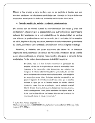 México si hay empleo y claro, los hay, pero no es explícito al detallar que son
empleos inestables o explotadores que trabajan por contratos en lapsos de tiempo
muy cortos a comparación de lo que realmente necesitan los mexicanos.

      Desvalorización del trabajo y crisis del salario mínimo

De acuerdo con el informe titulado ―La desvalorización del trabajo y crisis del
sindicalismo‖, elaborado por la especialista Laura Juárez Sánchez, coordinadora
del área de investigación de la Universidad Obrera de México (UOM), se plantea
que además de que los obreros mexicanos están siendo excluidos de los servicios
de salud, seguridad social y educación, también han visto deteriorarse gravemente
su salario, además de verse orillados a emplearse en formas indignas de trabajo.

     Asimismo, el deterioro del poder adquisitivo del salario es un indicador
importante de la precariedad laboral que se intensificó a mediados de los setenta
y, con algunos altibajos, se prolongó hasta nuestros días para el conjunto de los
asalariados. Por tal motivo, la coordinadora de la UOM menciona:

              El Estado, hizo a un lado la forma tradicional de generación de
              empleos, con ello, dio un viraje drástico al patrón de acumulación como
              respuesta a las recurrentes crisis económicas que estrechó los
              márgenes de relación laboral entre gobierno y sindicatos, los convirtió
              en un instrumento de control de la inconformidad frente a los retrocesos
              en las condiciones de vida y de trabajo. Además los despojó de su
              papel en la gestión de reivindicaciones obreras, pese a que en los años
              noventa, al igual que en la década anterior, el empleo continuó
              creciendo a mayor ritmo que la producción y que la población en edad
              laboral. En este decenio, tanto quienes trabajan de manera autónoma,
              como quienes perciben salario, vieron mermados sus ingresos reales, a
              la par que la dispersión de los ingresos laborales se incrementó, lo
                                                           31
              mismo que la fuerza de trabajo remunerada.


31
   Muñoz Ríos, Patricia. Disponible en:
http://www.jornada.unam.mx/2007/06/25/index.php?section=sociedad&article=043n1soc, 18 de
mayo de 2011, 8:50 pm.

                                              42
 