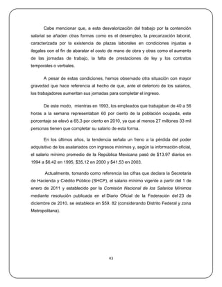 Cabe mencionar que, a esta desvalorización del trabajo por la contención
salarial se añaden otras formas como es el desempleo, la precarización laboral,
caracterizada por la existencia de plazas laborales en condiciones injustas e
ilegales con el fin de abaratar el costo de mano de obra y otras como el aumento
de las jornadas de trabajo, la falta de prestaciones de ley y los contratos
temporales o verbales.

      A pesar de estas condiciones, hemos observado otra situación con mayor
gravedad que hace referencia al hecho de que, ante el deterioro de los salarios,
los trabajadores aumentan sus jornadas para completar el ingreso.

      De este modo, mientras en 1993, los empleados que trabajaban de 40 a 56
horas a la semana representaban 60 por ciento de la población ocupada, este
porcentaje se elevó a 65.3 por ciento en 2010, ya que al menos 27 millones 33 mil
personas tienen que completar su salario de esta forma.

      En los últimos años, la tendencia señala un freno a la pérdida del poder
adquisitivo de los asalariados con ingresos mínimos y, según la información oficial,
el salario mínimo promedio de la República Mexicana pasó de $13.97 diarios en
1994 a $6.42 en 1995, $35.12 en 2000 y $41.53 en 2003.

       Actualmente, tomando como referencia las cifras que declara la Secretaria
de Hacienda y Crédito Público (SHCP), el salario mínimo vigente a partir del 1 de
enero de 2011 y establecido por la Comisión Nacional de los Salarios Mínimos
mediante resolución publicada en el Diario Oficial de la Federación del 23 de
diciembre de 2010, se establece en $59. 82 (considerando Distrito Federal y zona
Metropolitana).




                                        43
 