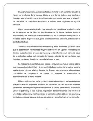 Desafortunadamente, así como el salario mínimo va en aumento, también lo
hacen los productos de la canasta básica y uno de los factores que explica el
deterioro salarial es el incremento del desempleo en nuestro país ante la situación
de bajo nivel de crecimiento económico e incluso tasas negativas en algunos
periodos.

       Como consecuencia de ello, hay una reducida creación de empleo formal y
los incrementos de la PEA se ven desplazados de forma creciente hacia la
informalidad y los mercados externos sobre todo por la creciente incorporación al
mercado laboral de jóvenes que, junto con el desempleo creciente, deterioraron la
calidad del trabajo.

       Tomando en cuenta todos los elementos y datos anteriores, podemos decir
que la globalización ha mostrado mayores debilidades en lugar de fortalezas para
México, pues el empleo precario se impone y se transforma en un elemento clave
de la estructura actual del mercado de trabajo, además de ser un factor que
deteriora los niveles de vida de los asalariados en el país.

       Es necesario olvidar la lucha de clases e impulsar una nueva cultura laboral
que imponga la productividad y la competitividad por encima de la justicia social a
través de una reforma a la Ley Federal del Trabajo para adecuarla a las actuales
condiciones de competencia las cuales, no aseguren al inversionista el
abaratamiento de la mano de obra.

       México está en crisis y si el gobierno no es coherente con las leyes vigentes
y la práctica de las empresas, entonces los habitantes del país serán los mayores
perdedores de esta guerra por la competencia, el capital y el sustento económico,
ya que la pobreza y el bajo nivel de preparación de los mexicanos sólo conduce a
un estado explotación y masificación de la fuerza laboral sin obtener los recursos y
condiciones necesarias para el desarrollo integral y social del país en su conjunto.




                                          44
 
