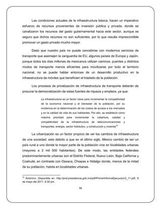 Las condiciones actuales de la infraestructura básica, hacen un imperativo
esfuerzo de recursos provenientes de inversión pública y privada, donde se
canalizaron los recursos del gasto gubernamental hacia este sector, aunque es
seguro que dichos recursos no son suficientes, por lo que resulta imprescindible
promover un gasto privado mucho mayor.

       Dado que nuestro país no puede concebirse con modernos servicios de
transporte que asemejen la vanguardia de EU, algunos países de Europa y Japón,
porque todos los días millones de mexicanos utilizan caminos, puentes y distintos
modos de transporte menos eficientes para movilizarse por todo el territorio
nacional, no se puede hablar entonces de un desarrollo productivo en la
infraestructura de móviles que beneficien el traslado de la población.

       Los procesos de privatización de infraestructura de transporte deberán de
procurar la democratización de estas fuentes de riqueza y empleos, ya que:

               La infraestructura es un factor clave para incrementar la competitividad
               de la economía nacional y el bienestar de la población, por su
               incidencia en la determinación de los costos de acceso a los mercados
               y en la calidad de vida de sus habitantes. Por ello, se estableció como
               máxima    prioridad   para    incrementar    la   cobertura,   calidad    y
               competitividad   de   la   infraestructura   de   telecomunicaciones      y
                                                                                    32
               transportes, energía, sector hidráulico, y construcción y vivienda

       La urbanización es un factor propicio de ver los cambios de infraestructura
de una sociedad, esto debido a que en el último siglo, México cambió de ser un
país rural a uno donde la mayor parte de la población vive en localidades urbanas
(mayores a 2 mil 500 habitantes). De este modo, las entidades federales
predominantemente urbanas son el Distrito Federal, Nuevo León, Baja California y
Coahuila; en contraste con Oaxaca, Chiapas e Hidalgo donde, menos de la mitad
de su población, habita en localidades urbanas.


32
  Anónimo. Disponible en: http://pnd.presidencia.gob.mx/pdf/PrimerInformeEjecucion/2_11.pdf, 8
de mayo del 2011, 6:30 pm.

                                                46
 