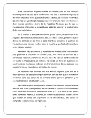 Si se consideraran mayores avances en infraestructura, no sólo resultaría
fructífero para la industria de la construcción, sino para la economía del país y el
desarrollo intelectual de los que los habitantes. Además, es necesario reestructura
los cimientos que ya están planteados para poder tener una mejor conectividad, es
decir, nuevas carreteras dentro de la República Mexicana, por lo cual es
imprescindible el fomento a la competitividad global del sistema y el fortalecimiento
de los puertos turísticos.

       En lo anterior, el Banco Mundial afirma que en México, la realización de los
proyectos de infraestructura resulta más cara. Si esto es verdad, pensamos que se
debe a los cambios que se llevan a cabo durante su ejecución, al igual que las
imprevisiones que hay que resolver sobre la marcha, y que hasta el momento no
se les ha dado solución.

       Asimismo, hay que ampliar y modernizar la infraestructura y los servicios
para promover el desarrollo de nuestro país, pues desde la creación de la
Universidad Nacional Autónoma de México, no se ha visto un cambio sustancial
en cuanto a infraestructura, al contrario, ha habido un déficit en cuestiones de
construcción de medios que instruyan en el fortalecimiento de una sociedad y de
una economía que hoy está muy por debajo del mundo.

       Se necesitan más escuelas para que México progrese, pues este es el
medio para que las ideologías del país cambien, pero es claro que no invierten en
cuestiones como esta porque no les conviene tener a personas pensantes y con
convicciones reales a la situación social.

       Recordemos que la infraestructura en México no ha tenido un avance desde
hace 14 años, dado que el gobierno decidió detener su construcción inicialmente a
causa de la crisis económica, en la década de los 90´s, que afectó al país de una
forma alarmante. Además, a esa crisis, se sumaron cuestiones de carácter político
que estaban en contra del seguimiento de la infraestructura, ello porque se
marginaba en ese tiempo a los ingenieros.

                                         49
 