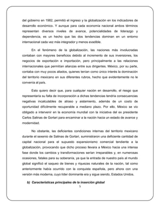del gobierno en 1982, permitió el ingreso y la globalización en los indicadores de
desarrollo económico. Y aunque para cada economía nacional ambos términos
representan diversos niveles de avance, potencialidades de liderazgo y
dependencia, es un hecho que las dos tendencias dominan en un entorno
internacional cada vez más integrador y menos evadible.

      En el fenómeno de la globalización, las naciones más involucradas
contaban con mayores beneficios debido al incremento de sus inversiones, los
negocios de exportación e importación, pero principalmente a las relaciones
internacionales que permitían alianzas entre sus dirigentes. México, por su parte,
contaba con muy pocos aliados, quienes tenían como único interés la dominación
del territorio mexicano en sus diferentes rubros, hecho que evidentemente no le
convenía al país.

      Esto quiero decir que, para cualquier nación en desarrollo, el riesgo que
representaría su falta de incorporación a dichas tendencias tendría consecuencias
negativas incalculables de atraso y aislamiento, además de un costo de
oportunidad difícilmente recuperable a mediano plazo. Por ello, México se vio
obligado a intervenir en la economía mundial con la iniciativa del ex presidente
Carlos Salinas de Gortari para encaminar a la nación hacia un estado de avance y
modernidad.

      No obstante, las deficientes condiciones internas del territorio mexicano
durante el sexenio de Salinas de Gortari, suministraron una deficiente cantidad de
capital nacional para el supuesto expansionismo comercial tendiente a la
globalización, provocando que dicho proceso llevara a México hacia una intensa
fase donde los cambios y transformaciones serían irreparables y, en numerosas
ocasiones, fatales para su soberanía, ya que la entrada de nuestro país al mundo
global significó el saqueo de bienes y riquezas naturales de la nación, tal como
anteriormente había ocurrido con la conquista española, pero ahora con una
versión más moderna, cuyo líder dominante era y sigue siendo, Estados Unidos.

   b) Características principales de la inserción global
                                        5
 