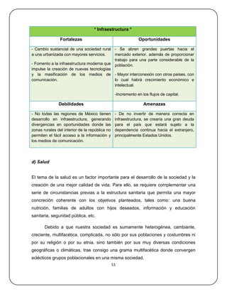 * Infraestructura *

                Fortalezas                                    Oportunidades

- Cambio sustancial de una sociedad rural - Se abren grandes puertas hacia el
a una urbanizada con mayores servicios.    mercado exterior, además de proporcionar
                                           trabajo para una parte considerable de la
- Fomento a la infraestructura moderna que población.
impulse la creación de nuevas tecnologías
y la masificación de los medios de - Mayor interconexión con otros países, con
comunicación.                              lo cual habrá crecimiento económico e
                                           intelectual.

                                                 -Incremento en los flujos de capital.

               Debilidades                                       Amenazas

- No todas las regiones de México tienen         - De no invertir de manera correcta en
desarrollo en infraestructura, generando         infraestructura, se crearía una gran deuda
divergencias en oportunidades donde las          para el país que estará sujeto a la
zonas rurales del interior de la república no    dependencia continua hacia el extranjero,
permiten el fácil acceso a la información y      principalmente Estados Unidos.
los medios de comunicación.




d) Salud


El tema de la salud es un factor importante para el desarrollo de la sociedad y la
creación de una mejor calidad de vida. Para ello, se requiere complementar una
serie de circunstancias previas a la estructura sanitaria que permita una mayor
concreción coherente con los objetivos planteados, tales como: una buena
nutrición, familias de adultos con hijos deseados, información y educación
sanitaria, seguridad pública, etc.

       Debido a que nuestra sociedad es sumamente heterogénea, cambiante,
creciente, multifacética, complicada, no sólo por sus poblaciones y costumbres ni
por su religión o por su etnia, sino también por sus muy diversas condiciones
geográficas o climáticas, trae consigo una grama multifacética donde convergen
eclécticos grupos poblacionales en una misma sociedad.
                                                51
 