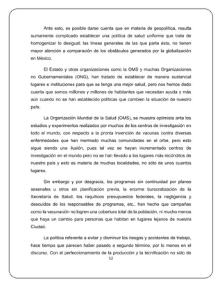 Ante esto, es posible darse cuenta que en materia de geopolítica, resulta
sumamente complicado establecer una política de salud uniforme que trate de
homogenizar lo desigual; las líneas generales de las que parte ésta, no tienen
mayor atención a comparación de los obstáculos generados por la globalización
en México.

        El Estado y otras organizaciones como la OMS y muchas Organizaciones
no Gubernamentales (ONG), han tratado de establecer de manera sustancial
lugares e instituciones para que se tenga una mejor salud, pero nos hemos dado
cuenta que somos millones y millones de habitantes que necesitan ayuda y más
aún cuando no se han establecido políticas que cambien la situación de nuestro
país.

        La Organización Mundial de la Salud (OMS), se muestra optimista ante los
estudios y experimentos realizados por muchos de los centros de investigación en
todo el mundo, con respecto a la pronta invención de vacunas contra diversas
enfermedades que han mermado muchas comunidades en el orbe, pero esto
sigue siendo una ilusión, pues tal vez se hayan incrementado centros de
investigación en el mundo pero no se han llevado a los lugares más recónditos de
nuestro país y esto es materia de muchas localidades, no sólo de unos cuantos
lugares.

        Sin embargo y por desgracia, los programas sin continuidad por planes
sexenales u otros sin planificación previa, la enorme burocratización de la
Secretaría de Salud, los raquíticos presupuestos federales, la negligencia y
descuidos de los responsables de programas, etc., han hecho que campañas
como la vacunación no logren una cobertura total de la población, ni mucho menos
que haya un cambio para personas que habitan en lugares lejanos de nuestra
Ciudad.

        La política referente a evitar y disminuir los riesgos y accidentes de trabajo,
hace tiempo que parecen haber pasado a segundo término, por lo menos en el
discurso. Con el perfeccionamiento de la producción y la tecnificación no sólo de
                                          52
 