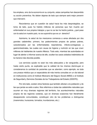 los empleos, sino de la economía en su conjunto, estas campañas han descendido
su acción preventiva. No deben dejarse de lado que siempre será mejor prevenir
que intervenir.

      Recordemos que en cuestión de salud hacia los más desprotegidos, se
toma de lado, pues ha habido millones de personas que han muerto por
enfermedad en sus propios trabajos y que no se les ha hecho justicia, ¿qué pasa
con la salud en nuestro país, no se supondría que es un derecho?

      Asimismo, la salud de los mexicanos comienza a verse afectada por dos
grandes catástrofes: primero, los padecimientos propios de países pobres,
caracterizados    por   las   enfermedades    respiratorias,   infecto-contagiosas   y
gastrointestinales, las cuales son causa de higiene y nutrición en las que viven
millones de habitantes de nuestro México. Todo esto, mientras las autoridades en
lugar de alertar o informar acerca de ello, ocultan los casos aislados tratándolos de
la manera más discreta posible.

      Los servicios quizás no sean los más adecuados y de vanguardia, pero
hasta cierto punto, es explicable que la calidad de los mismos disminuyan si
consideramos la cantidad de pacientes que se atienden; como ejemplo, es toda
una proeza médica que un especialista dé más treinta consultas en un día laboral
en instituciones como el Instituto Mexicano del Seguro Social (IMSS) o el Instituto
de Seguridad y Servicios Sociales de los Trabajadores del Estado (ISSSTE).

      Por otro lado, existen otros factores que también afectan a la población y de
las que jamás se está a salvo. Nos referimos a todas las catástrofes naturales que
ocurren en muy diversas regiones del territorio; los acontecimientos naturales
propios de las regiones costeras, que en diversas ocasiones han literalmente
desaparecido comunidades, constituyen otro de los problemas a distinguirse
(maremotos, huracanes, tornados, inundaciones, etc.)




                                         53
 