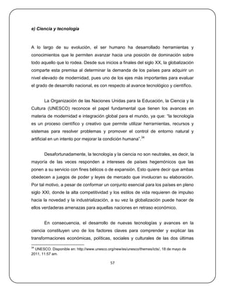 e) Ciencia y tecnología



A lo largo de su evolución, el ser humano ha desarrollado herramientas y
conocimientos que le permiten avanzar hacia una posición de dominación sobre
todo aquello que lo rodea. Desde sus inicios a finales del siglo XX, la globalización
comparte esta premisa al determinar la demanda de los países para adquirir un
nivel elevado de modernidad, pues uno de los ejes más importantes para evaluar
el grado de desarrollo nacional, es con respecto al avance tecnológico y científico.


       La Organización de las Naciones Unidas para la Educación, la Ciencia y la
Cultura (UNESCO) reconoce el papel fundamental que tienen los avances en
materia de modernidad e integración global para el mundo, ya que: ―la tecnología
es un proceso científico y creativo que permite utilizar herramientas, recursos y
sistemas para resolver problemas y promover el control de entorno natural y
artificial en un intento por mejorar la condición humana‖.34


       Desafortunadamente, la tecnología y la ciencia no son neutrales, es decir, la
mayoría de las veces responden a intereses de países hegemónicos que las
ponen a su servicio con fines bélicos o de expansión. Esto quiere decir que ambas
obedecen a juegos de poder y leyes de mercado que involucran su elaboración.
Por tal motivo, a pesar de conformar un conjunto esencial para los países en pleno
siglo XXI, donde la alta competitividad y los estilos de vida requieren de impulso
hacia la novedad y la industrialización, a su vez la globalización puede hacer de
ellos verdaderas amenazas para aquellas naciones en retraso económico.


       En consecuencia, el desarrollo de nuevas tecnologías y avances en la
ciencia constituyen uno de los factores claves para comprender y explicar las
transformaciones económicas, políticas, sociales y culturales de las dos últimas
34
  UNESCO. Disponible en: http://www.unesco.org/new/es/unesco/themes/icts/, 18 de mayo de
2011, 11:57 am.

                                             57
 