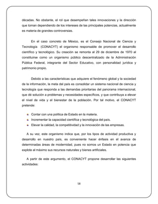décadas. No obstante, el rol que desempeñan tales innovaciones y la dirección
que toman dependiendo de los intereses de las principales potencias, actualmente
es materia de grandes controversias.


      En el caso concreto de México, es el Consejo Nacional de Ciencia y
Tecnología     (CONACYT) el organismo responsable de promover el desarrollo
científico y tecnológico. Su creación se remonta al 29 de diciembre de 1970 al
constituirse como un organismo público descentralizado de la Administración
Pública Federal, integrante del Sector Educativo, con personalidad jurídica y
patrimonio propio.


      Debido a las características que adquiere el fenómeno global y la sociedad
de la información, la meta del país es consolidar un sistema nacional de ciencia y
tecnología que responda a las demandas prioritarias del panorama internacional,
que dé solución a problemas y necesidades específicos, y que contribuya a elevar
el nivel de vida y el bienestar de la población. Por tal motivo, el CONACYT
pretende:

      Contar con una política de Estado en la materia.
      Incrementar la capacidad científica y tecnológica del país.
      Elevar la calidad, la competitividad y la innovación de las empresas.

   A su vez, este organismo indica que, por los tipos de actividad productiva y
desarrollo en nuestro país, es conveniente hacer énfasis en el avance de
determinadas áreas de modernidad, pues no somos un Estado en potencia que
explote al máximo sus recursos naturales y bienes artificiales.

   A partir de este argumento, el CONACYT propone desarrollar las siguientes
actividades:




                                         58
 