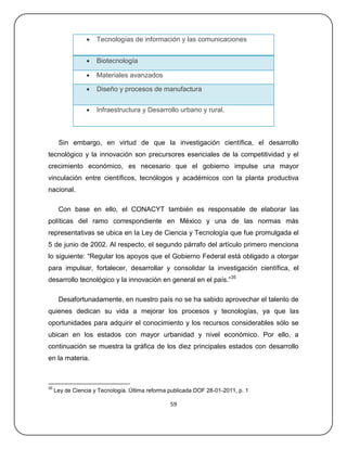    Tecnologías de información y las comunicaciones


                    Biotecnología

                    Materiales avanzados

                    Diseño y procesos de manufactura


                    Infraestructura y Desarrollo urbano y rural.



      Sin embargo, en virtud de que la investigación científica, el desarrollo
tecnológico y la innovación son precursores esenciales de la competitividad y el
crecimiento económico, es necesario que el gobierno impulse una mayor
vinculación entre científicos, tecnólogos y académicos con la planta productiva
nacional.

      Con base en ello, el CONACYT también es responsable de elaborar las
políticas del ramo correspondiente en México y una de las normas más
representativas se ubica en la Ley de Ciencia y Tecnología que fue promulgada el
5 de junio de 2002. Al respecto, el segundo párrafo del artículo primero menciona
lo siguiente: ―Regular los apoyos que el Gobierno Federal está obligado a otorgar
para impulsar, fortalecer, desarrollar y consolidar la investigación científica, el
desarrollo tecnológico y la innovación en general en el país.‖35

      Desafortunadamente, en nuestro país no se ha sabido aprovechar el talento de
quienes dedican su vida a mejorar los procesos y tecnologías, ya que las
oportunidades para adquirir el conocimiento y los recursos considerables sólo se
ubican en los estados con mayor urbanidad y nivel económico. Por ello, a
continuación se muestra la gráfica de los diez principales estados con desarrollo
en la materia.



35
     Ley de Ciencia y Tecnología. Última reforma publicada DOF 28-01-2011, p. 1

                                                 59
 