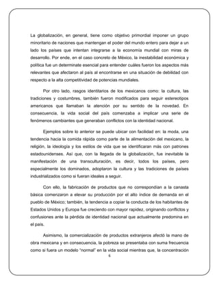 La globalización, en general, tiene como objetivo primordial imponer un grupo
minoritario de naciones que mantengan el poder del mundo entero para dejar a un
lado los países que intentan integrarse a la economía mundial con miras de
desarrollo. Por ende, en el caso concreto de México, la inestabilidad económica y
política fue un determinate esencial para entender cuáles fueron los aspectos más
relevantes que afectaron al país al encontrarse en una situación de debilidad con
respecto a la alta competitividad de potencias mundiales.

       Por otro lado, rasgos identitarios de los mexicanos como: la cultura, las
tradiciones y costumbres, también fueron modificados para seguir estereotipos
americanos que llamaban la atención por su sentido de la novedad. En
consecuencia, la vida social del país comenzaba a implicar una serie de
fenómenos cambiantes que generaban conflictos con la identidad nacional.

       Ejemplos sobre lo anterior se puede ubicar con facilidad en: la moda, una
tendencia hacia la comida rápida como parte de la alimentación del mexicano, la
religión, la ideología y los estilos de vida que se identificaran más con patrones
estadounidenses. Así que, con la llegada de la globalización, fue inevitable la
manifestación de una transculturación, es decir, todos los países, pero
especialmente los dominados, adoptaron la cultura y las tradiciones de países
industrializados como si fueran ideales a seguir.

       Con ello, la fabricación de productos que no correspondían a la canasta
básica comenzaron a elevar su producción por el alto índice de demanda en el
pueblo de México; también, la tendencia a copiar la conducta de los habitantes de
Estados Unidos y Europa fue creciendo con mayor rapidez, originando conflictos y
confusiones ante la pérdida de identidad nacional que actualmente predomina en
el país.

       Asimismo, la comercialización de productos extranjeros afectó la mano de
obra mexicana y en consecuencia, la pobreza se presentaba con suma frecuencia
como si fuera un modelo ―normal‖ en la vida social mientras que, la concentración
                                         6
 