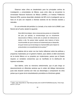 Observar estas cifras es desalentador para los principales centros de
investigación y universidades de México, pues entre ellas se encuentran la
Universidad Nacional Autónoma de México (UNAM) y el Instituto Politécnico
Nacional (IPN), quienes desarrollan alrededor del 80% de la investigación que se
hace en el país con respecto a diversos sectores de las Ciencias exactas y
naturales.

       En una entrevista del periódico La Jornada, el ex rector de la UNAM, Juan
Ramón de la Fuente, declaró lo siguiente:

             Este déficit tecnológico, tiene consecuencias graves en el desarrollo
             del país; por ejemplo, la nanotecnología que es virtualmente
             desconocida en México, donde sólo un puñado de instituciones se
             dedica a ello. No parece haber quedado claro todavía el hecho
             incontrovertible de que la ciencia es fundamental para el desarrollo,
             de igual manera que la tecnología es imprescindible para mejorar la
             productividad y la competitividad de los países.37


       Las palabras del ex rector nos han hecho reflexionar sobre las políticas y
programas implantados por el gobierno federal, pues debido al débil crecimiento
de ha tenido México en su propósito por modernizarse, parece que el Estado
requiere un verdadero compromiso que se manifieste en la distribución de
ingresos nacionales.

       Qué lástima, como se menciona anteriormente, que el país tenga un
desconocimiento en diferentes sectores que lo aíslan del diálogo internacional,
pues esta situación acentúa aún más sus desventajas a comparación de otros
países que sí gozan de la industrialización prometida en el fenómeno global.




37
  Galán, José. Disponible en: http://www.jornada.unam.mx/2010/10/29/025a1pol.php, 18 de mayo
de 2011, 2:57 pm.

                                             62
 