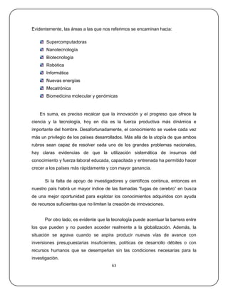 Evidentemente, las áreas a las que nos referimos se encaminan hacia:

       Supercomputadoras
       Nanotecnología
       Biotecnología
       Robótica
       Informática
       Nuevas energías
       Mecatrónica
       Biomedicina molecular y genómicas



    En suma, es preciso recalcar que la innovación y el progreso que ofrece la
ciencia y la tecnología, hoy en día es la fuerza productiva más dinámica e
importante del hombre. Desafortunadamente, el conocimiento se vuelve cada vez
más un privilegio de los países desarrollados. Más allá de la utopía de que ambos
rubros sean capaz de resolver cada uno de los grandes problemas nacionales,
hay claras evidencias de que la utilización sistemática de insumos del
conocimiento y fuerza laboral educada, capacitada y entrenada ha permitido hacer
crecer a los países más rápidamente y con mayor ganancia.

      Si la falta de apoyo de investigadores y científicos continua, entonces en
nuestro país habrá un mayor índice de las llamadas ―fugas de cerebro‖ en busca
de una mejor oportunidad para explotar los conocimientos adquiridos con ayuda
de recursos suficientes que no limiten la creación de innovaciones.


      Por otro lado, es evidente que la tecnología puede acentuar la barrera entre
los que pueden y no pueden acceder realmente a la globalización. Además, la
situación se agrava cuando se aspira producir nuevas vías de avance con
inversiones presupuestarias insuficientes, políticas de desarrollo débiles o con
recursos humanos que se desempeñan sin las condiciones necesarias para la
investigación.
                                        63
 