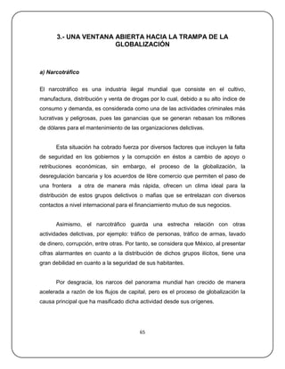 3.- UNA VENTANA ABIERTA HACIA LA TRAMPA DE LA
                      GLOBALIZACIÓN



a) Narcotráfico


El narcotráfico es una industria ilegal mundial que consiste en el cultivo,
manufactura, distribución y venta de drogas por lo cual, debido a su alto índice de
consumo y demanda, es considerada como una de las actividades criminales más
lucrativas y peligrosas, pues las ganancias que se generan rebasan los millones
de dólares para el mantenimiento de las organizaciones delictivas.


      Esta situación ha cobrado fuerza por diversos factores que incluyen la falta
de seguridad en los gobiernos y la corrupción en éstos a cambio de apoyo o
retribuciones económicas, sin embargo, el proceso de la globalización, la
desregulación bancaria y los acuerdos de libre comercio que permiten el paso de
una frontera   a otra de manera más rápida, ofrecen un clima ideal para la
distribución de estos grupos delictivos o mafias que se entrelazan con diversos
contactos a nivel internacional para el financiamiento mutuo de sus negocios.


      Asimismo, el narcotráfico guarda una estrecha relación con otras
actividades delictivas, por ejemplo: tráfico de personas, tráfico de armas, lavado
de dinero, corrupción, entre otras. Por tanto, se considera que México, al presentar
cifras alarmantes en cuanto a la distribución de dichos grupos ilícitos, tiene una
gran debilidad en cuanto a la seguridad de sus habitantes.


      Por desgracia, los narcos del panorama mundial han crecido de manera
acelerada a razón de los flujos de capital, pero es el proceso de globalización la
causa principal que ha masificado dicha actividad desde sus orígenes.




                                        65
 