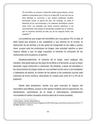 ―El narcotráfico se empezó a desarrollar desde épocas lejanas, incluso
             Inglaterra transportaba opio a China en el siglo XIX, lo que hizo que se
             viera afectada su economía y que hubiera problemas sociales,
             provocando incluso la guerra del opio. Sin embargo, es hasta el
             desarrollo de las comunicaciones y los adelantos tecnológicos cuando
             crece como una actividad que ofrece enormes ganancias a los
             narcotraficantes. Esto porque en las grandes ciudades hay un consumo
             que va creciendo haciendo de este uno de los negocios ilícitos más
                           38
             rentables.‖

        Los problemas que surgen del narcotráfico son muy graves. Por un lado, el
daño social que produce a los ciudadanos y que termina en la muerte, la
destrucción de las familias y el alto grado de inseguridad en las calles y puntos
clave, aunque para los productores de drogas, esta actividad significa un gran
negocio debido a que no paga impuestos al fomentar la corrupción de las
instituciones como la policía y el ejército.

        Desafortunadamente, el comercio de la droga, como cualquier otra
industria, está gobernado por las leyes de la oferta y la demanda, ya que a mayor
demanda, mayor producción o viceversas. No obstante, a pesar de considerar a
los consumidores de drogas ilícitas en una cantidad mucho menor a los fumadores
o bebedores de alcohol, el número de los adictos a las sustancias nocivas está
creciendo de forma continua, alcanzando en nuestro país entre el 3 y 4% de la
población.


        Desde esta perspectiva, resulta una gran amenaza el negocio del
narcotráfico para México, porque si bien genera empleos para la organización, los
distribuidores, sembradores de la droga                    e   intermediarios, consideramos
inconcebible los daños causados contra la salud de la misma sociedad.

38
 Ávila Suárez, Sandra. Disponible en:
http://todosobrenarcotraficoenmexico.blogspot.com/2011/05/surgen-paramilitares-ejecutores-de.html, 11
de Mayo del 2011, 3:34 p.m.



                                                 66
 