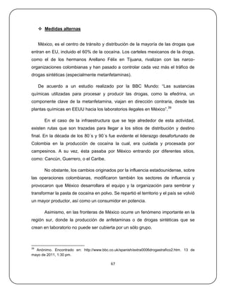  Medidas alternas


     México, es el centro de tránsito y distribución de la mayoría de las drogas que
entran en EU, incluido el 60% de la cocaína. Los carteles mexicanos de la droga,
como el de los hermanos Arellano Félix en Tijuana, rivalizan con las narco-
organizaciones colombianas y han pasado a controlar cada vez más el tráfico de
drogas sintéticas (especialmente metanfetaminas).

     De acuerdo a un estudio realizado por la BBC Mundo: ―Las sustancias
químicas utilizadas para procesar y producir las drogas, como la efedrina, un
componente clave de la metanfetamina, viajan en dirección contraria, desde las
plantas químicas en EEUU hacia los laboratorios ilegales en México‖.39

        En el caso de la infraestructura que se teje alrededor de esta actividad,
existen rutas que son trazadas para llegar a los sitios de distribución y destino
final. En la década de los 80´s y 90´s fue evidente el liderazgo desafortunado de
Colombia en la producción de cocaína la cual, era cuidada y procesada por
campesinos. A su vez, ésta pasaba por México entrando por diferentes sitios,
como: Cancún, Guerrero, o el Caribe.

        No obstante, los cambios originados por la influencia estadounidense, sobre
las operaciones colombianas, modificaron también los sectores de influencia y
provocaron que México desarrollara el equipo y la organización para sembrar y
transformar la pasta de cocaína en polvo. Se repartió el territorio y el país se volvió
un mayor productor, así como un consumidor en potencia.

        Asimismo, en las fronteras de México ocurre un fenómeno importante en la
región sur, donde la producción de anfetaminas o de drogas sintéticas que se
crean en laboratorio no puede ser cubierta por un sólo grupo.



39
  Anónimo. Encontrado en: http://www.bbc.co.uk/spanish/extra0006drogastrafico2.htm. 13 de
mayo de 2011, 1:30 pm.

                                           67
 
