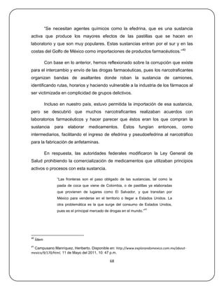 ―Se necesitan agentes químicos como la efedrina, que es una sustancia
activa que produce los mayores efectos de las pastillas que se hacen en
laboratorio y que son muy populares. Estas sustancias entran por el sur y en las
costas del Golfo de México como importaciones de productos farmacéuticos.‖40

            Con base en lo anterior, hemos reflexionado sobre la corrupción que existe
para el intercambio y envío de las drogas farmacéuticas, pues los narcotraficantes
organizan bandas de asaltantes donde roban la sustancia de camiones,
identificando rutas, horarios y haciendo vulnerable a la industria de los fármacos al
ser victimizada en complicidad de grupos delictivos.

            Incluso en nuestro país, estuvo permitida la importación de esa sustancia,
pero se descubrió que muchos narcotraficantes realizaban acuerdos con
laboratorios farmacéuticos y hacer parecer que éstos eran los que compran la
sustancia        para   elaborar    medicamentos.        Éstos    fungían     entonces,   como
intermediarios, facilitando el ingreso de efedrina y pseudoefedrina al narcotráfico
para la fabricación de anfetaminas.

            En respuesta, las autoridades federales modificaron la Ley General de
Salud prohibiendo la comercialización de medicamentos que utilizaban principios
activos o procesos con esta sustancia.

                  ―Las fronteras son el paso obligado de las sustancias, tal como la
                  pasta de coca que viene de Colombia, o de pastillas ya elaboradas
                  que provienen de lugares como El Salvador, y que transitan por
                  México para venderse en el territorio o llegar a Estados Unidos. La
                  otra problemática es la que surge del consumo de Estados Unidos,
                                                                         41
                  pues es el principal mercado de drogas en el mundo.‖




40
     Ídem
41
 Campusano Manríquez, Heriberto. Disponible en: http://www.explorandomexico.com.mx/about-
mexico/9/170/html, 11 de Mayo del 2011, 10: 47 p.m.

                                                 68
 