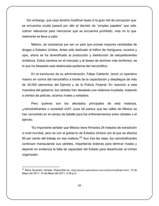 Sin embargo, qué caso tendría modificar leyes si la gran red de corrupción que
se encuentra oculta pasará por alto el decreto de ―simples papeles‖ que sólo
cobran relevancia para mencionar qué se encuentra prohibido, mas no lo que
realmente se lleva a cabo

        México, se caracteriza por ser un país que provee mayores cantidades de
drogas a Estados Unidos. Antes sólo dedicado al tráfico de mariguana, cocaína y
opio, ahora se ha diversificado la producción y distribución de estupefacientes
sintéticos. Estos cambios en el mercado y el deseo de dominar más territorios, es
lo que ha desatado esta desbocada epidemia del narcotráfico.

        En el transcurso de su administración, Felipe Calderón, lanzó un operativo
masivo en contra del narcotráfico a través de la capacitación y despliegue de más
de 30,000 elementos del Ejército y de la Policía Federal. En reacción a esta
maniobra del gobierno, los cárteles han desatado una violencia inusitada, matando
a cientos de policías, sicarios rivales y soldados.

        Pero    quiénes     son     los   afectados      principales    de    esta     matanza,
¿narcotraficantes o sociedad civil?, pues tal parece que las calles de México se
han convertido en el campo de batalla para los enfrentamientos entre cárteles o el
ejército.

        ―Es importante señalar que México tiene firmados 24 tratados de extradición
a nivel mundial, pero es con el gobierno de Estados Unidos con el que se efectúa
90 por ciento del trabajo en esa materia.‖42 Aun tras las rejas, los narcotraficantes
continúan manipulando sus cárteles, impartiendo órdenes para eliminar rivales y
dejando en evidencia la falta de capacidad del Estado para desarticular al crimen
organizado.



42
 Sainz Guerrero, Amelia. Disponible en: http://www.iuspenalismo.com.ar/doctrina/felipe.html, 13 de
Mayo del 2011, 13 de Mayo del 2011, 2:38 p.m.



                                               69
 