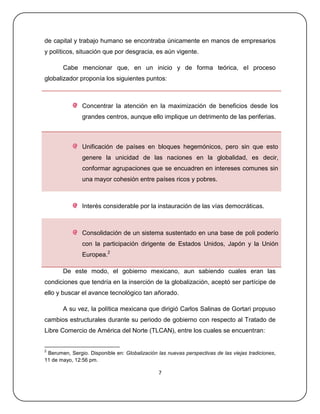 de capital y trabajo humano se encontraba únicamente en manos de empresarios
y políticos, situación que por desgracia, es aún vigente.

       Cabe mencionar que, en un inicio y de forma teórica, el proceso
globalizador proponía los siguientes puntos:



               Concentrar la atención en la maximización de beneficios desde los
               grandes centros, aunque ello implique un detrimento de las periferias.



               Unificación de países en bloques hegemónicos, pero sin que esto
               genere la unicidad de las naciones en la globalidad, es decir,
               conformar agrupaciones que se encuadren en intereses comunes sin
               una mayor cohesión entre países ricos y pobres.



               Interés considerable por la instauración de las vías democráticas.



               Consolidación de un sistema sustentado en una base de poli poderío
               con la participación dirigente de Estados Unidos, Japón y la Unión
               Europea.2

       De este modo, el gobierno mexicano, aun sabiendo cuales eran las
condiciones que tendría en la inserción de la globalización, aceptó ser partícipe de
ello y buscar el avance tecnológico tan añorado.

       A su vez, la política mexicana que dirigió Carlos Salinas de Gortari propuso
cambios estructurales durante su periodo de gobierno con respecto al Tratado de
Libre Comercio de América del Norte (TLCAN), entre los cuales se encuentran:


2
 Berumen, Sergio. Disponible en: Globalización las nuevas perspectivas de las viejas tradiciones,
11 de mayo, 12:56 pm.

                                               7
 