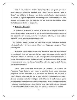 Uno de los casos más notorios de la impunidad, que gozan quienes ya
están detenidos, sucedió en enero de 2001, cuando Joaquín Guzmán Loera ―El
Chapo‖, jefe del Cártel de Sinaloa y uno de los narcotraficantes más importantes
de México, se fugó de la prisión de máxima seguridad. Es tal la corrupción entre
algunos funcionarios, que los cabecillas de las redes del narcotráfico tienen
libertad de acción dentro de los penales.

    Extensión del narco

   Los problemas de México en relación al mundo de las drogas ilícitas no se
limitan al narcotráfico, sin embargo, la ruta de envío más utilizada se encuentra en
EU, contando con cocaína, heroína y marihuana; además, el país produce
apenas el 2% del opio disponible a nivel mundial.

   Por otro lado, México produce una importante cantidad de drogas sintéticas,
esteroides ilegales y fármacos que se utilizan como drogas, por ejemplo: el Válium
y el Rohypnol.

      Al analizar bajo contexto dichos datos, es factible decir que el narcotráfico
en nuestro país tiene una gran magnitud que mueve ingresos promedios a los 25
mil y 40 mil millones de dólares al año. Sin embargo, el movimiento de capitales se
mueve principalmente en los estados del norte con flujo directo hacia EU, Europa
y, recientemente como vía alterna, hacia África sobre las regiones de la frontera
con la península ibérica.

      Quizá, sería congruente entrecomillar el ―esfuerzo‖ del gobierno del
Presidente Felipe Calderón por atacar el conflicto desde varias instancias:
programas sociales orientados a la prevención del consumo en escuelas; la
vigilancia de los espacios en los que se ubica la población de riesgo, como niños y
jóvenes; así como una lucha frontal para la identificación de las formas de operar;
las relaciones que se tejen entre los narcotraficantes y las autoridades municipales
y estatales, lo que ha llevado a decomisos de suma importancia como el efectuado
en el Puerto de Manzanillo, Colima, cuya cifra fue de 23 toneladas de cocaína.

                                        70
 