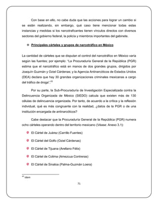 Con base en ello, no cabe duda que las acciones para lograr un cambio si
se están realizando, sin embargo, qué caso tiene mencionar todas estas
instancias y medidas si los narcotraficantes tienen vínculos directos con diversos
sectores del gobierno federal, la policía y miembros importantes del gabinete.

       Principales cárteles y grupos de narcotráfico en México


La cantidad de cárteles que se disputan el control del narcotráfico en México varía
según las fuentes; por ejemplo: ―La Procuraduría General de la República (PGR)
estima que el narcotráfico está en manos de dos grandes grupos, dirigidos por
Joaquín Guzmán y Oziel Cárdenas; y la Agencia Antinarcóticos de Estados Unidos
(DEA) declara que hay 30 grandes organizaciones criminales mexicanas a cargo
del tráfico de droga‖.43

            Por su parte, la Sub-Procuraduría de Investigación Especializada contra la
Delincuencia Organizada de México (SIEDO) calcula que existen más de 130
células de delincuencia organizada. Por tanto, de acuerdo a la crítica y la reflexión
individual, qué es más congruente con la realidad, ¿datos de la PGR o de una
institución encargada de antinarcóticos?

            Cabe destacar que la Procuraduría General de la República (PGR) numera
ocho cárteles operando dentro del territorio mexicano (Véase: Anexo 3.1):

            El Cártel de Juárez (Carrillo Fuentes)

            El Cártel del Golfo (Oziel Cárdenas)

            El Cártel de Tijuana (Arellano Félix)

            El Cártel de Colima (Amezcua Contreras)

            El Cártel de Sinaloa (Palma-Guzmán Loera)


43
     ídem

                                               71
 